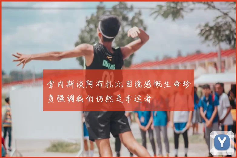 索内斯谈阿布扎比困境感慨生命珍贵强调我们仍然是幸运者