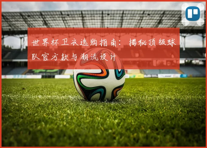 世界杯卫衣选购指南：揭秘顶级球队官方款与潮流设计