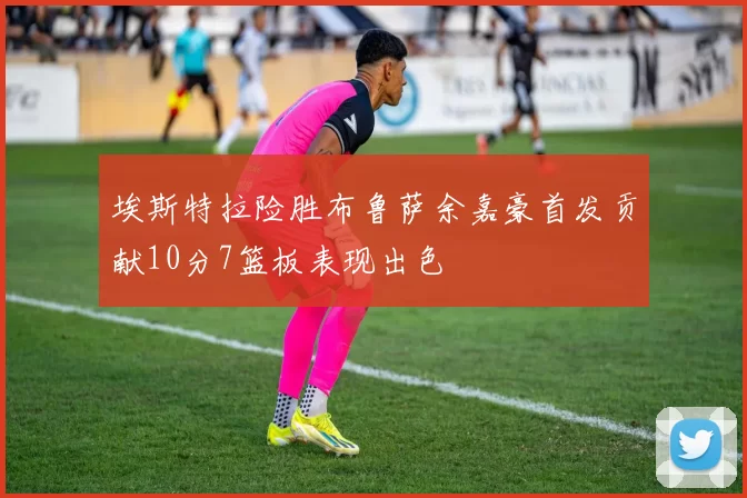 埃斯特拉险胜布鲁萨余嘉豪首发贡献10分7篮板表现出色