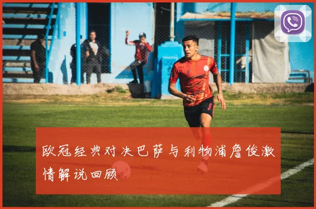 欧冠经典对决巴萨与利物浦詹俊激情解说回顾
