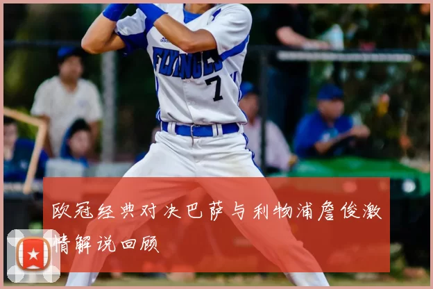 欧冠经典对决巴萨与利物浦詹俊激情解说回顾