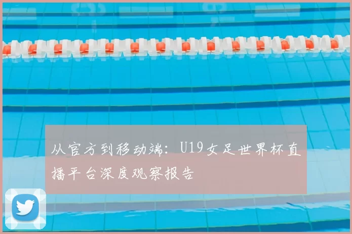 从官方到移动端：U19女足世界杯直播平台深度观察报告