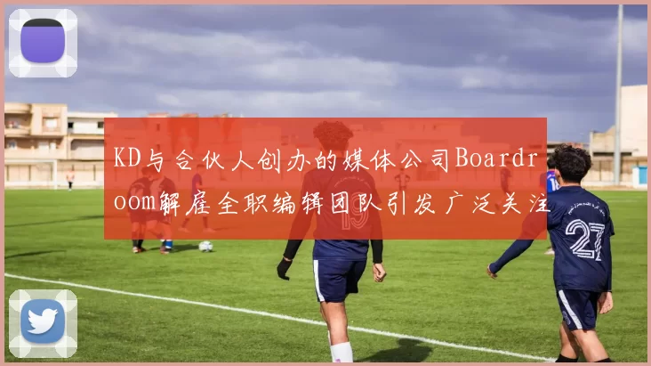 KD与合伙人创办的媒体公司Boardroom解雇全职编辑团队引发广泛关注