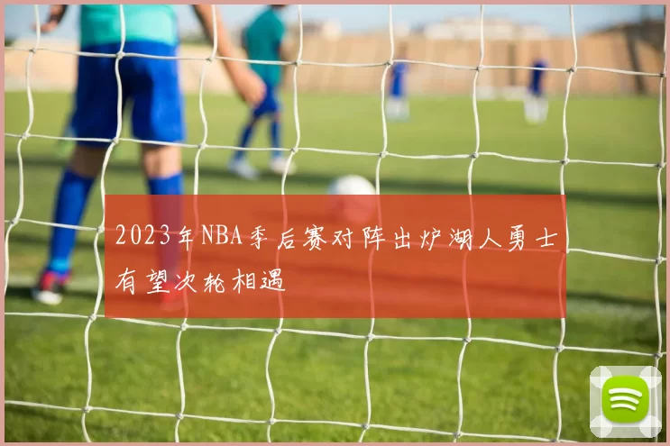 2023年NBA季后赛对阵出炉湖人勇士有望次轮相遇