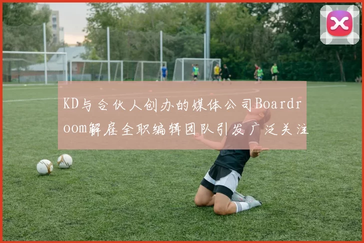 KD与合伙人创办的媒体公司Boardroom解雇全职编辑团队引发广泛关注