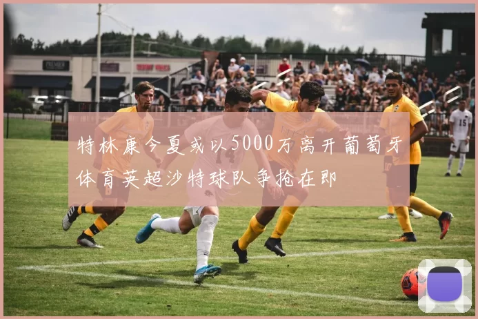 特林康今夏或以5000万离开葡萄牙体育英超沙特球队争抢在即