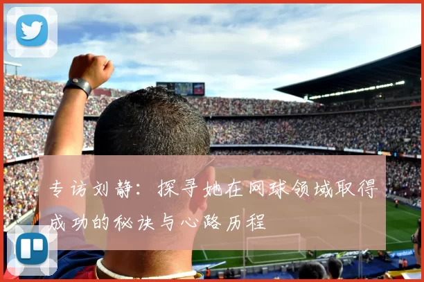 专访刘静:探寻她在网球领域取得成功的秘诀与心路历程