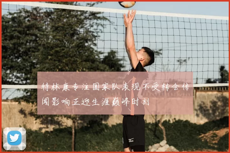 特林康专注国家队表现不受转会传闻影响正迎生涯巅峰时刻