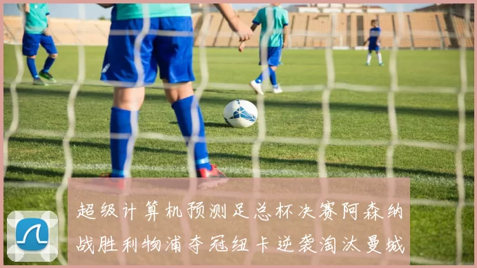 超级计算机预测足总杯决赛阿森纳战胜利物浦夺冠纽卡逆袭淘汰曼城