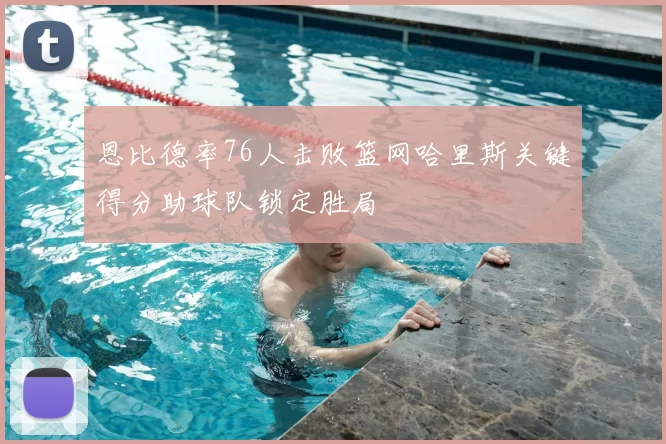 恩比德率76人击败篮网哈里斯关键得分助球队锁定胜局