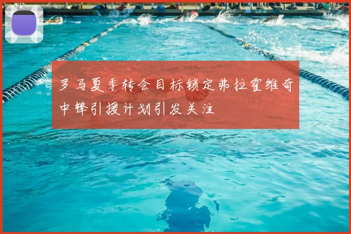 罗马夏季转会目标锁定弗拉霍维奇中锋引援计划引发关注