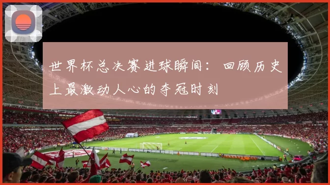 世界杯总决赛进球瞬间：回顾历史上最激动人心的夺冠时刻
