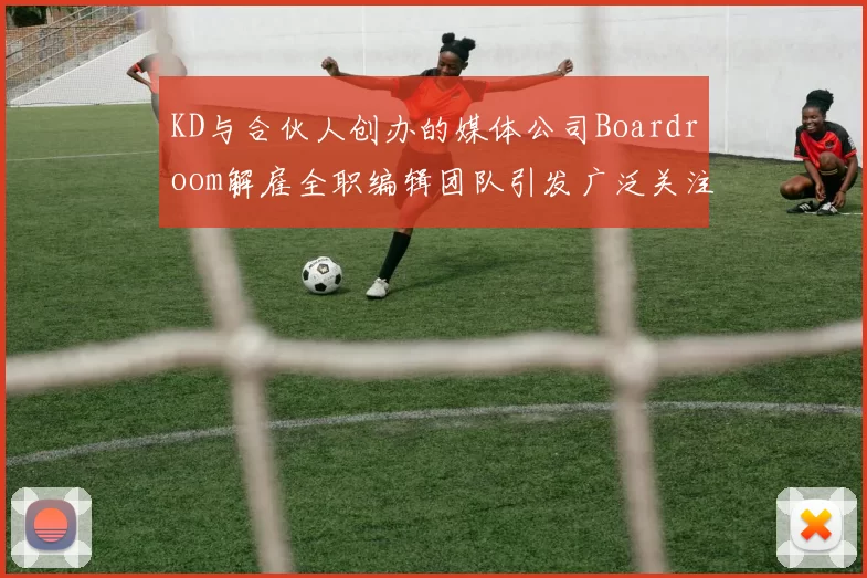 KD与合伙人创办的媒体公司Boardroom解雇全职编辑团队引发广泛关注