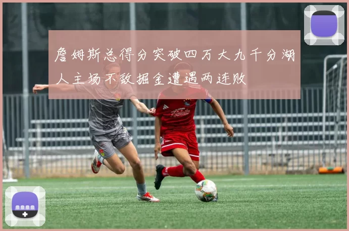 詹姆斯总得分突破四万大九千分湖人主场不敌掘金遭遇两连败