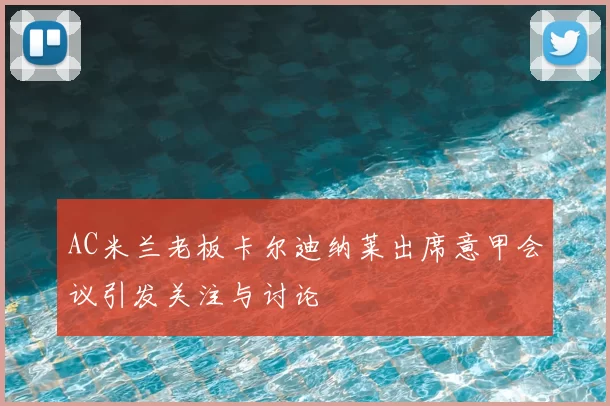 AC米兰老板卡尔迪纳莱出席意甲会议引发关注与讨论