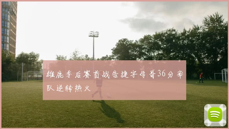 雄鹿季后赛首战告捷字母哥36分率队逆转热火