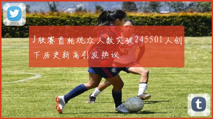J联赛首轮观众人数突破245501人创下历史新高引发热议