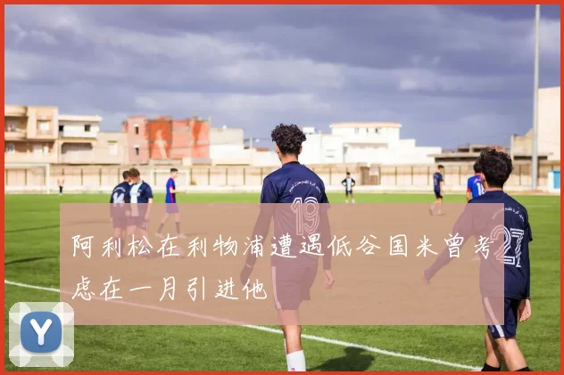 阿利松在利物浦遭遇低谷国米曾考虑在一月引进他