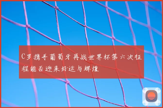C罗携手葡萄牙再战世界杯第六次征程能否迎来好运与辉煌