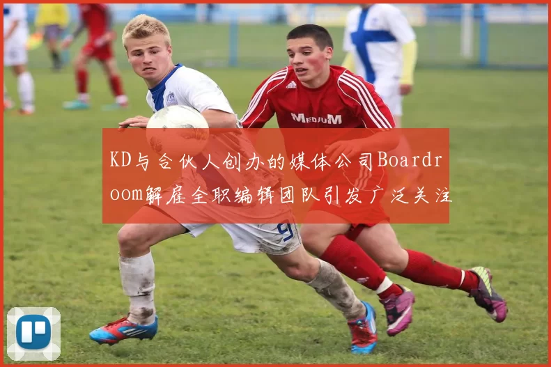 KD与合伙人创办的媒体公司Boardroom解雇全职编辑团队引发广泛关注