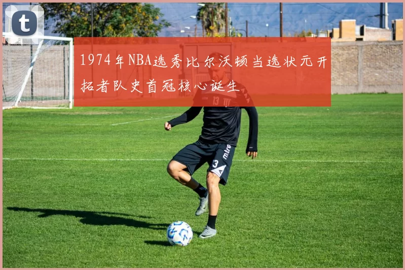 1974年NBA选秀比尔沃顿当选状元开拓者队史首冠核心诞生