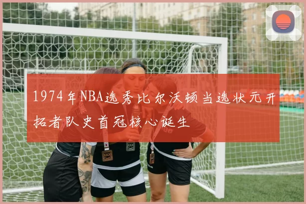 1974年NBA选秀比尔沃顿当选状元开拓者队史首冠核心诞生