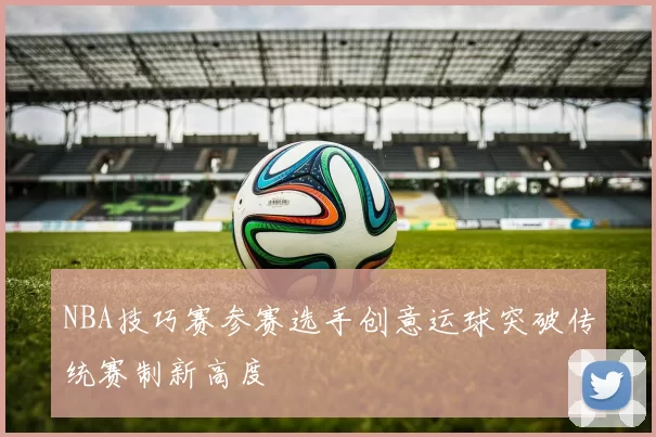 NBA技巧赛参赛选手创意运球突破传统赛制新高度