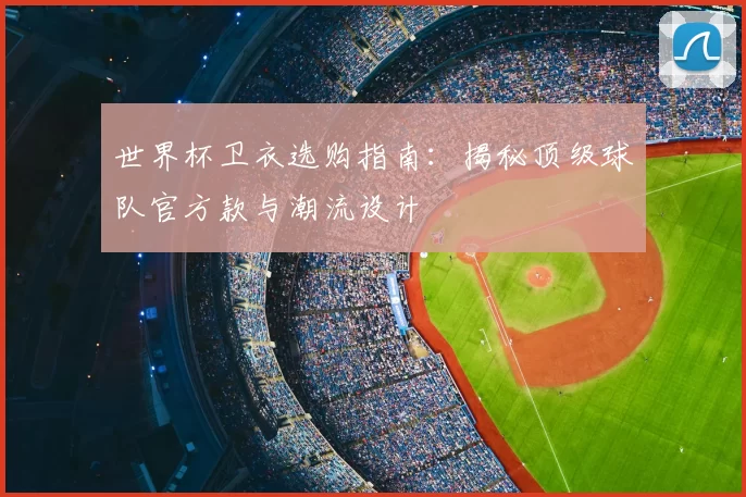 世界杯卫衣选购指南：揭秘顶级球队官方款与潮流设计