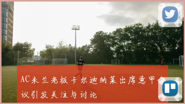 AC米兰老板卡尔迪纳莱出席意甲会议引发关注与讨论