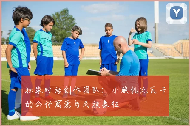 独家对话创作团队：小狼扎比瓦卡的公仔寓意与民族象征
