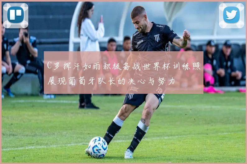 C罗挥汗如雨积极备战世界杯训练照展现葡萄牙队长的决心与努力