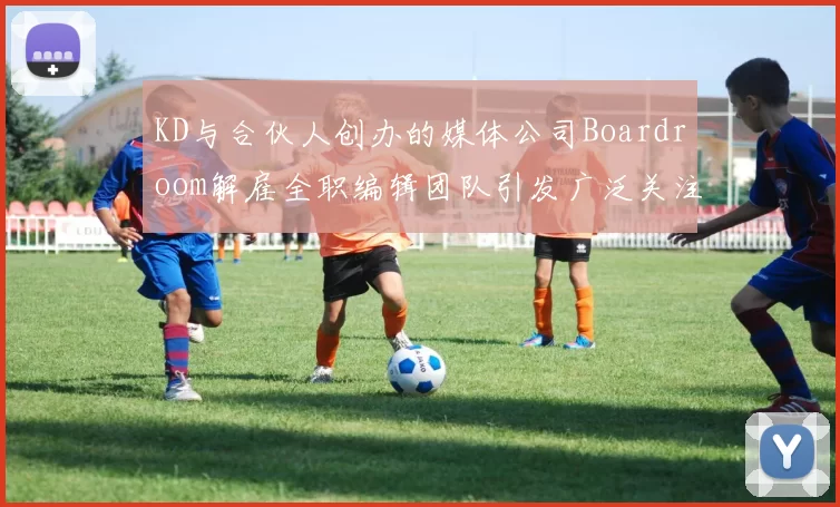 KD与合伙人创办的媒体公司Boardroom解雇全职编辑团队引发广泛关注