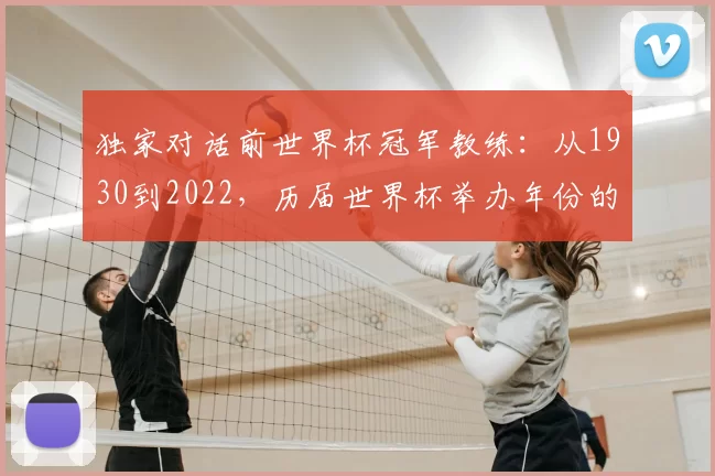 独家对话前世界杯冠军教练：从1930到2022，历届世界杯举办年份的战术演变