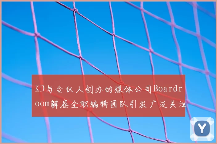 KD与合伙人创办的媒体公司Boardroom解雇全职编辑团队引发广泛关注
