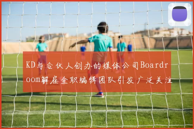 KD与合伙人创办的媒体公司Boardroom解雇全职编辑团队引发广泛关注
