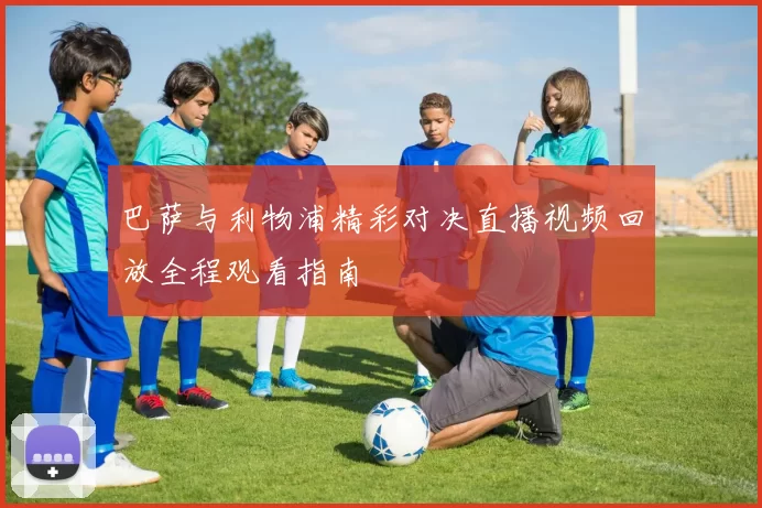 巴萨与利物浦精彩对决直播视频回放全程观看指南