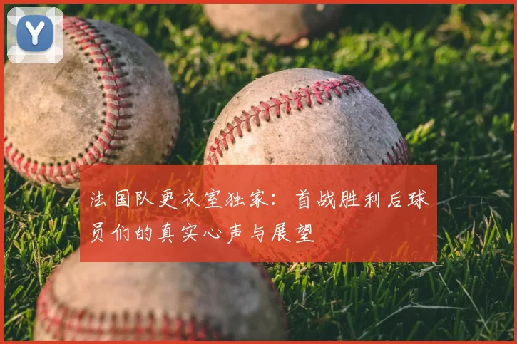 法国队更衣室独家:首战胜利后球员们的真实心声与展望