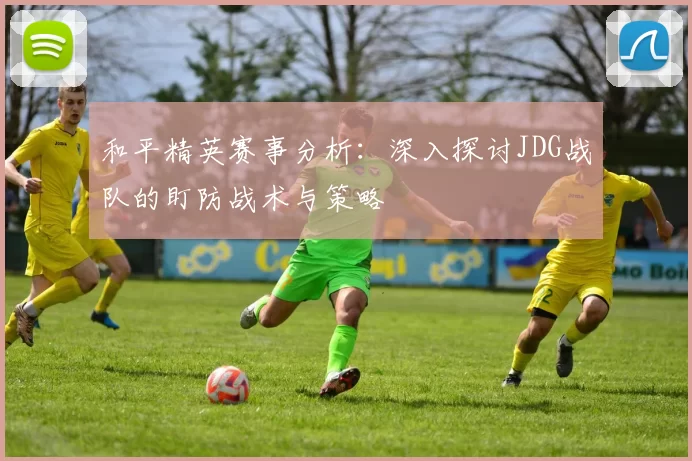 和平精英赛事分析:深入探讨JDG战队的盯防战术与策略