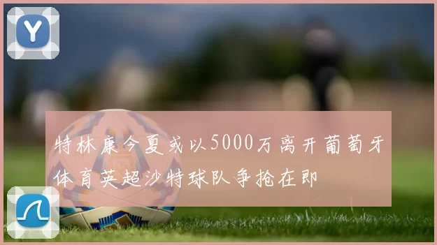 特林康今夏或以5000万离开葡萄牙体育英超沙特球队争抢在即