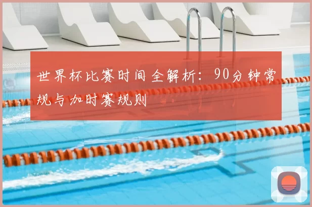 世界杯比赛时间全解析：90分钟常规与加时赛规则