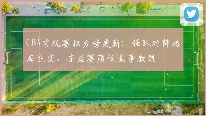 CBA常规赛积分榜更新：强队对阵格局生变，季后赛席位竞争激烈