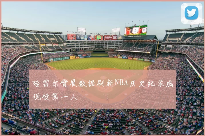 哈雷尔臂展数据刷新NBA历史纪录成现役第一人