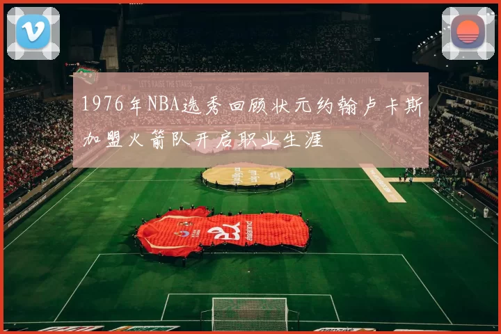 1976年NBA选秀回顾状元约翰卢卡斯加盟火箭队开启职业生涯