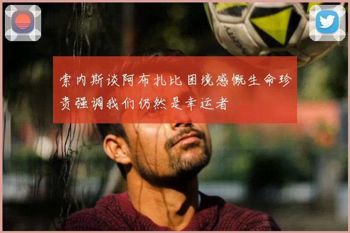 索内斯谈阿布扎比困境感慨生命珍贵强调我们仍然是幸运者