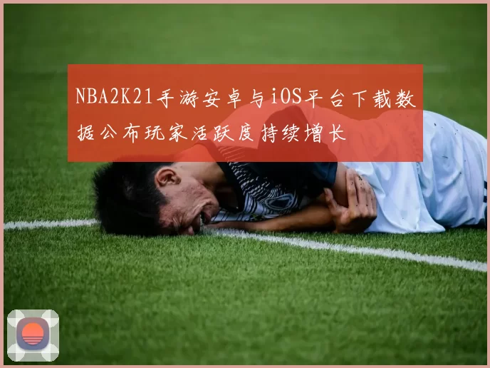 NBA2K21手游安卓与iOS平台下载数据公布玩家活跃度持续增长
