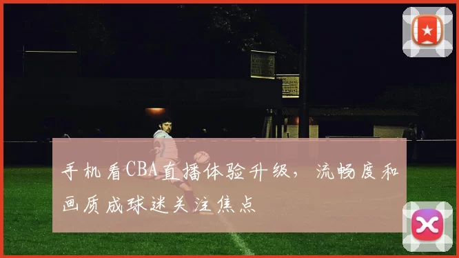 手机看CBA直播体验升级，流畅度和画质成球迷关注焦点