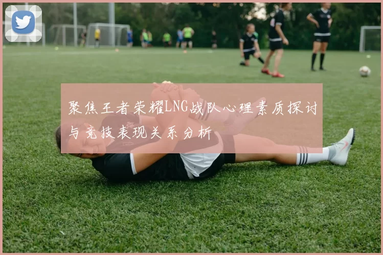 聚焦王者荣耀LNG战队心理素质探讨与竞技表现关系分析