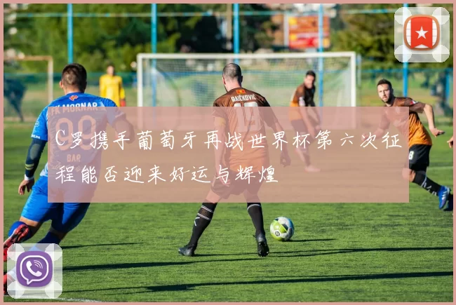 C罗携手葡萄牙再战世界杯第六次征程能否迎来好运与辉煌