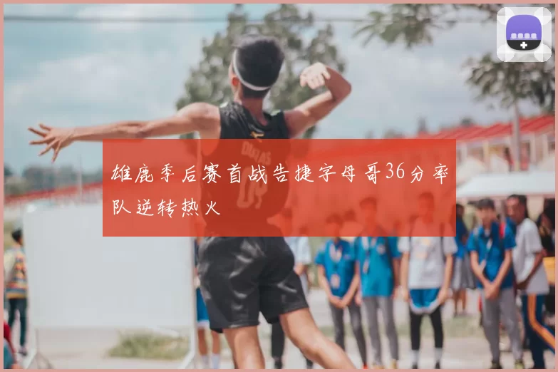 雄鹿季后赛首战告捷字母哥36分率队逆转热火