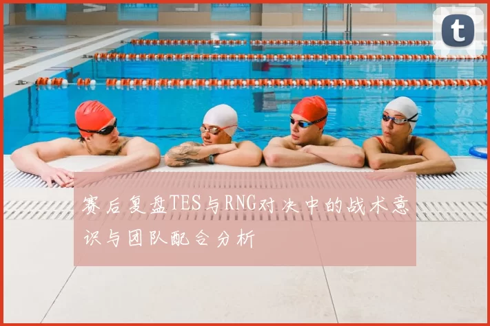 赛后复盘TES与RNG对决中的战术意识与团队配合分析